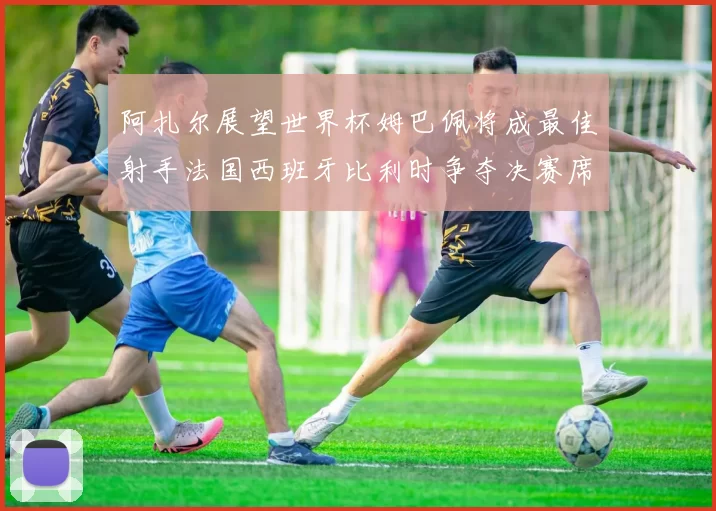 阿扎尔展望世界杯姆巴佩将成最佳射手法国西班牙比利时争夺决赛席位