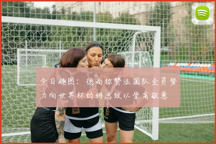 今日趣图：德尚称赞法国队全员努力向世界杯的姆总致以崇高敬意