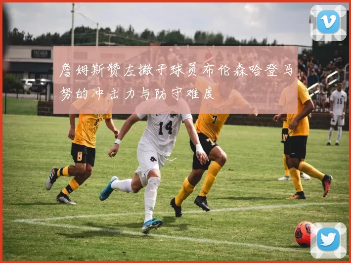 詹姆斯赞左撇子球员布伦森哈登马努的冲击力与防守难度