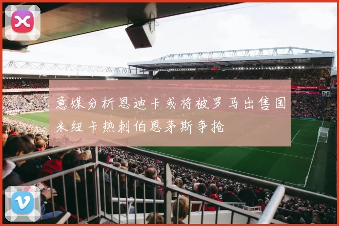 意媒分析恩迪卡或将被罗马出售国米纽卡热刺伯恩茅斯争抢