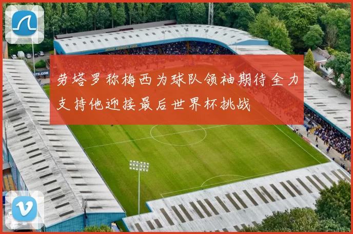 劳塔罗称梅西为球队领袖期待全力支持他迎接最后世界杯挑战