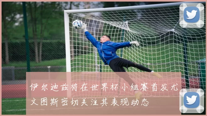 伊尔迪兹将在世界杯小组赛首发尤文图斯密切关注其表现动态